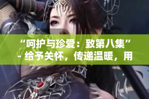 “呵护与珍爱：致第八集” - 给予关怀，传递温暖，用心守护每一刻。