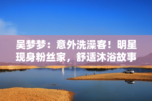 吴梦梦：意外洗澡客！明星现身粉丝家，舒适沐浴故事曝光