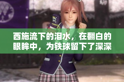 西施流下的泪水，在翻白的眼眸中，为铁球留下了深深的印记——一张令人心碎的画面