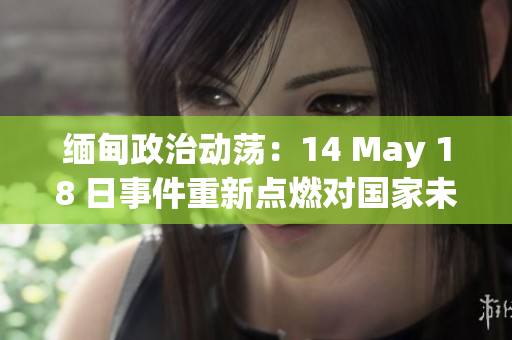 缅甸政治动荡：14 May 18 日事件重新点燃对国家未来的担忧