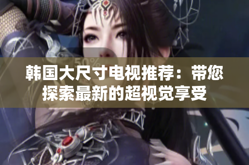 韩国大尺寸电视推荐：带您探索最新的超视觉享受