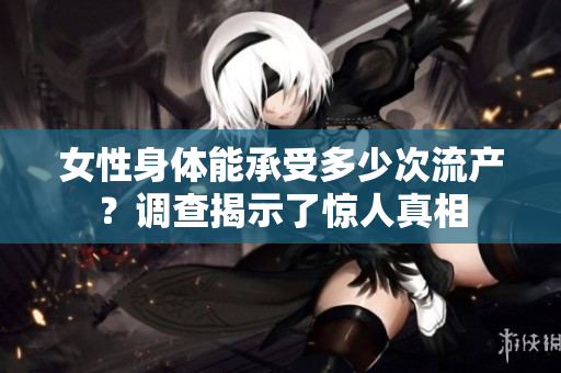女性身体能承受多少次流产？调查揭示了惊人真相