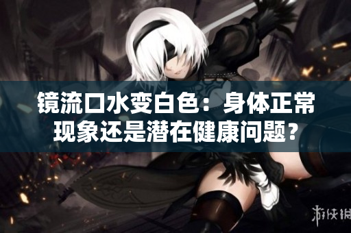 镜流口水变白色：身体正常现象还是潜在健康问题？