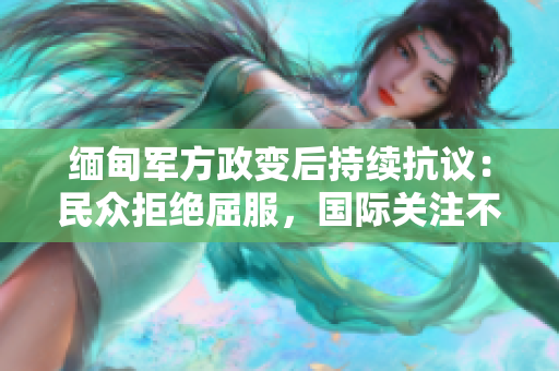 缅甸军方政变后持续抗议：民众拒绝屈服，国际关注不减