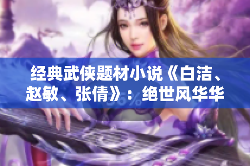 经典武侠题材小说《白洁、赵敏、张倩》：绝世风华华夏传奇
