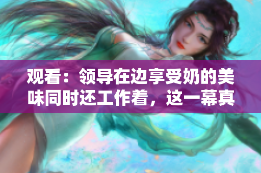 观看：领导在边享受奶的美味同时还工作着，这一幕真实发生吗？
