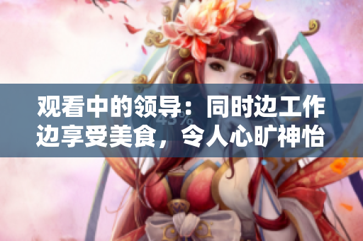 观看中的领导：同时边工作边享受美食，令人心旷神怡