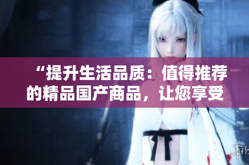 “提升生活品质：值得推荐的精品国产商品，让您享受品质生活！”
