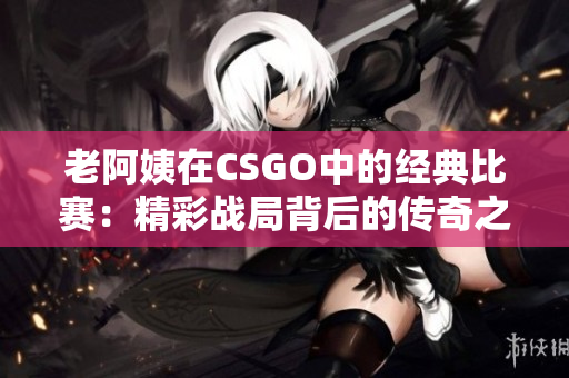 老阿姨在CSGO中的经典比赛：精彩战局背后的传奇之路