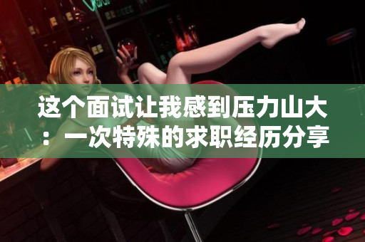 这个面试让我感到压力山大：一次特殊的求职经历分享