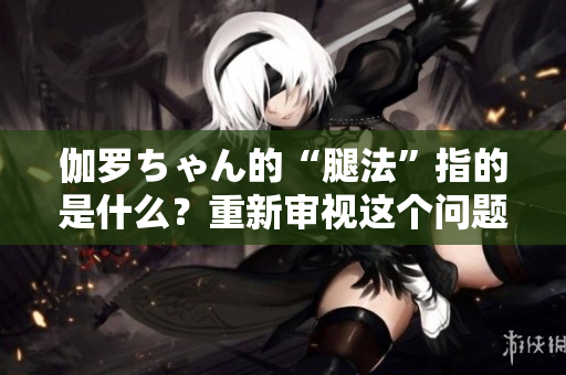 伽罗ちゃん的“腿法”指的是什么？重新审视这个问题