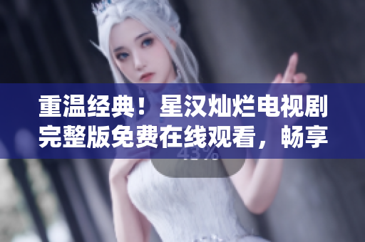 重温经典！星汉灿烂电视剧完整版免费在线观看，畅享经典剧情与精彩演绎