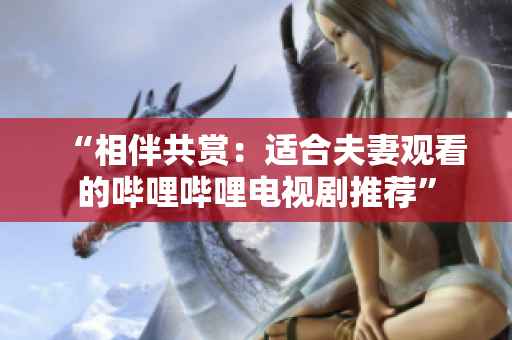 “相伴共赏：适合夫妻观看的哔哩哔哩电视剧推荐”