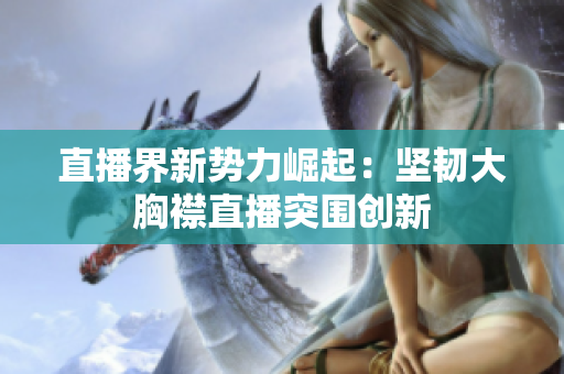 直播界新势力崛起：坚韧大胸襟直播突围创新