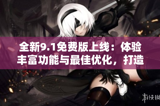 全新9.1免费版上线：体验丰富功能与最佳优化，打造极致使用体验