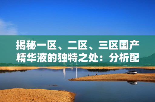 揭秘一区、二区、三区国产精华液的独特之处：分析配方、功效及适用人群的区别