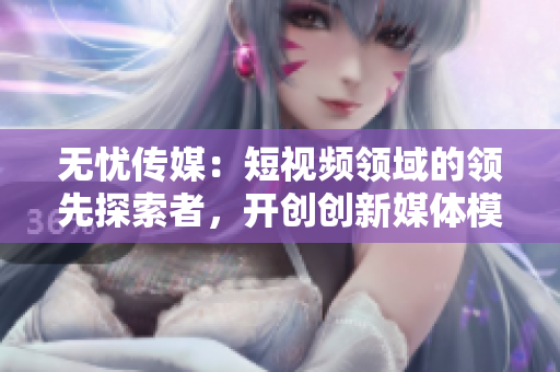 无忧传媒：短视频领域的领先探索者，开创创新媒体模式