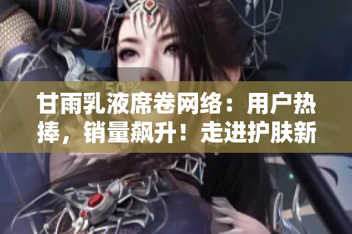 甘雨乳液席卷网络：用户热捧，销量飙升！走进护肤新时代的必选佳品