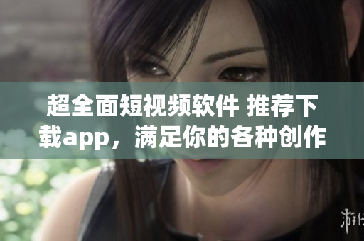 超全面短视频软件 推荐下载app，满足你的各种创作需求及趣味需求