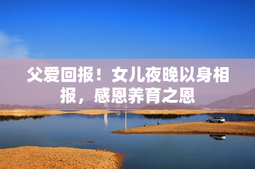 父爱回报！女儿夜晚以身相报，感恩养育之恩