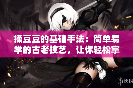 揉豆豆的基础手法：简单易学的古老技艺，让你轻松掌握。