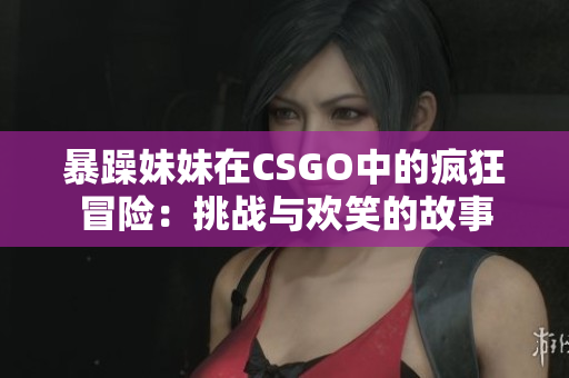 暴躁妹妹在CSGO中的疯狂冒险：挑战与欢笑的故事