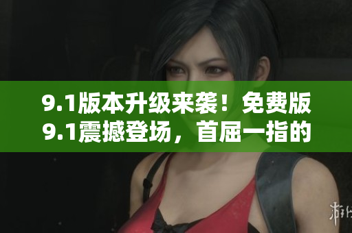 9.1版本升级来袭！免费版9.1震撼登场，首屈一指的顶级体验