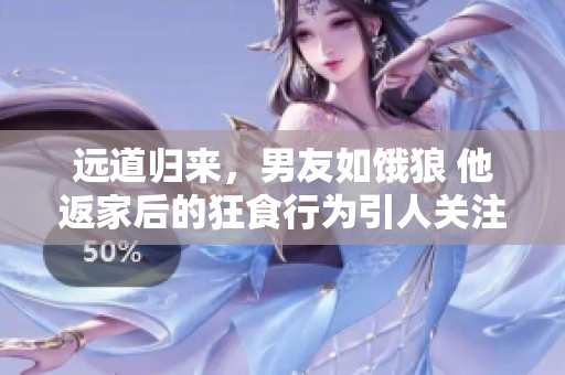 远道归来，男友如饿狼 他返家后的狂食行为引人关注