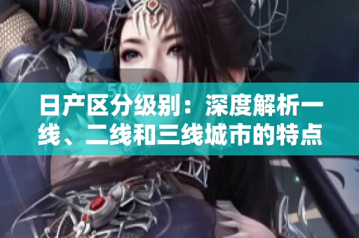 日产区分级别：深度解析一线、二线和三线城市的特点