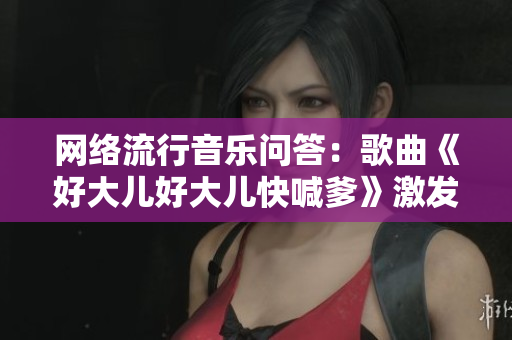 网络流行音乐问答：歌曲《好大儿好大儿快喊爹》激发网友热议