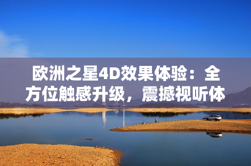 欧洲之星4D效果体验：全方位触感升级，震撼视听体验待你来感受