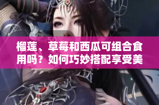 榴莲、草莓和西瓜可组合食用吗？如何巧妙搭配享受美味。
