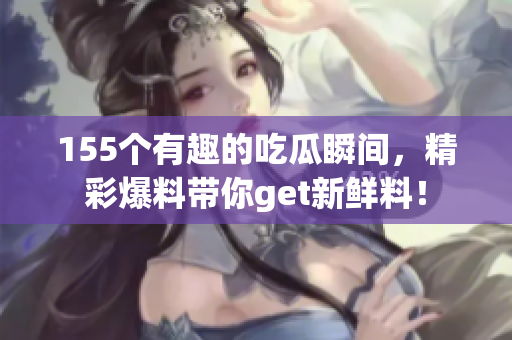 155个有趣的吃瓜瞬间，精彩爆料带你get新鲜料！