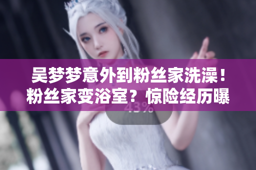 吴梦梦意外到粉丝家洗澡！粉丝家变浴室？惊险经历曝光