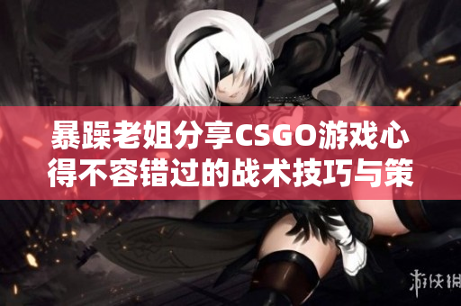 暴躁老姐分享CSGO游戏心得不容错过的战术技巧与策略实战指南