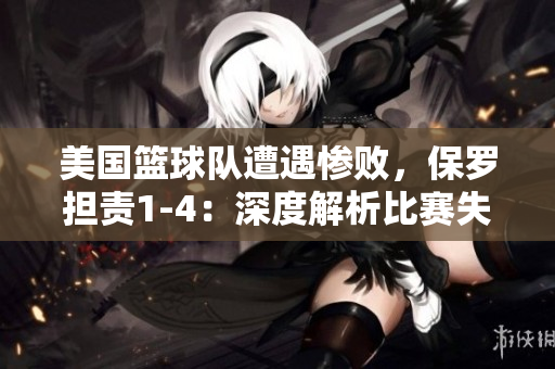 美国篮球队遭遇惨败，保罗担责1-4：深度解析比赛失利及其影响