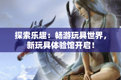 探索乐趣：畅游玩具世界，新玩具体验馆开启！