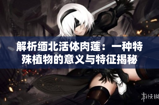 解析缅北活体肉莲：一种特殊植物的意义与特征揭秘