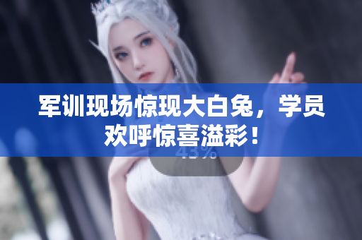 军训现场惊现大白兔，学员欢呼惊喜溢彩！