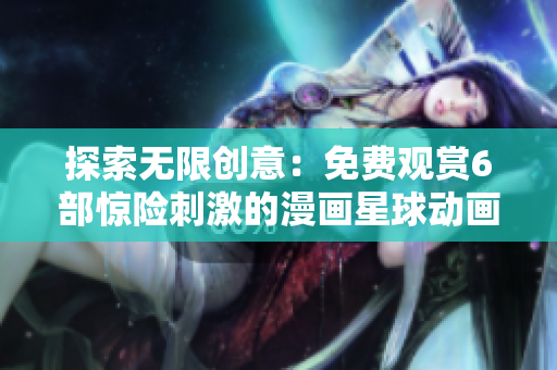 探索无限创意：免费观赏6部惊险刺激的漫画星球动画