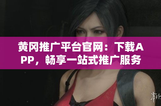 黄冈推广平台官网：下载APP，畅享一站式推广服务