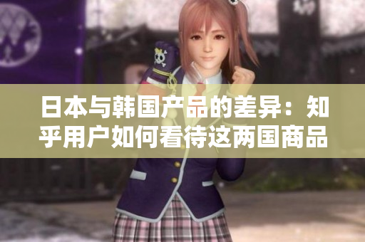 日本与韩国产品的差异：知乎用户如何看待这两国商品的品质、设计与文化特色？