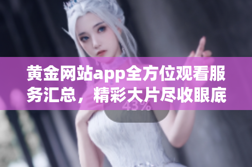 黄金网站app全方位观看服务汇总，精彩大片尽收眼底