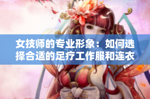 女技师的专业形象：如何选择合适的足疗工作服和连衣裙款式