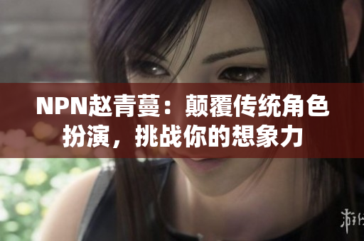 NPN赵青蔓：颠覆传统角色扮演，挑战你的想象力