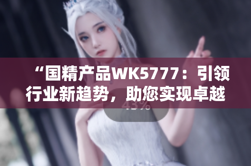 “国精产品WK5777：引领行业新趋势，助您实现卓越成就！”