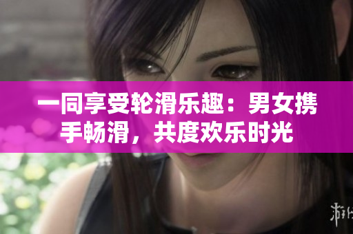 一同享受轮滑乐趣：男女携手畅滑，共度欢乐时光