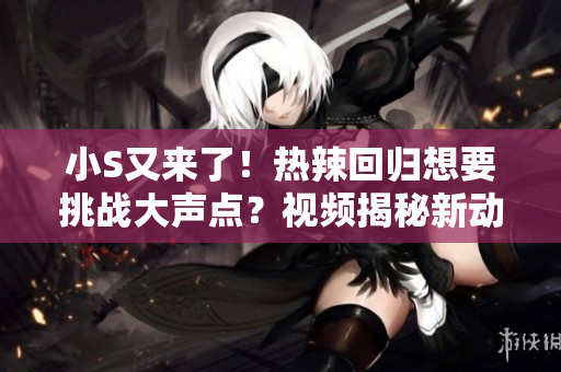 小S又来了！热辣回归想要挑战大声点？视频揭秘新动向