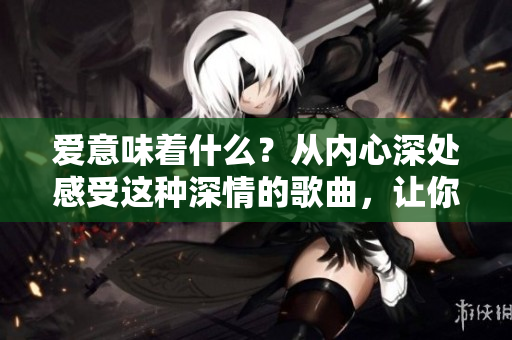 爱意味着什么？从内心深处感受这种深情的歌曲，让你沉浸其中