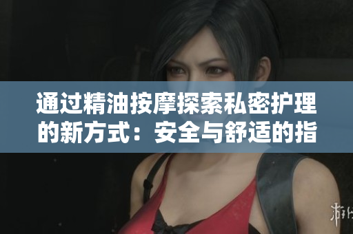 通过精油按摩探索私密护理的新方式：安全与舒适的指南